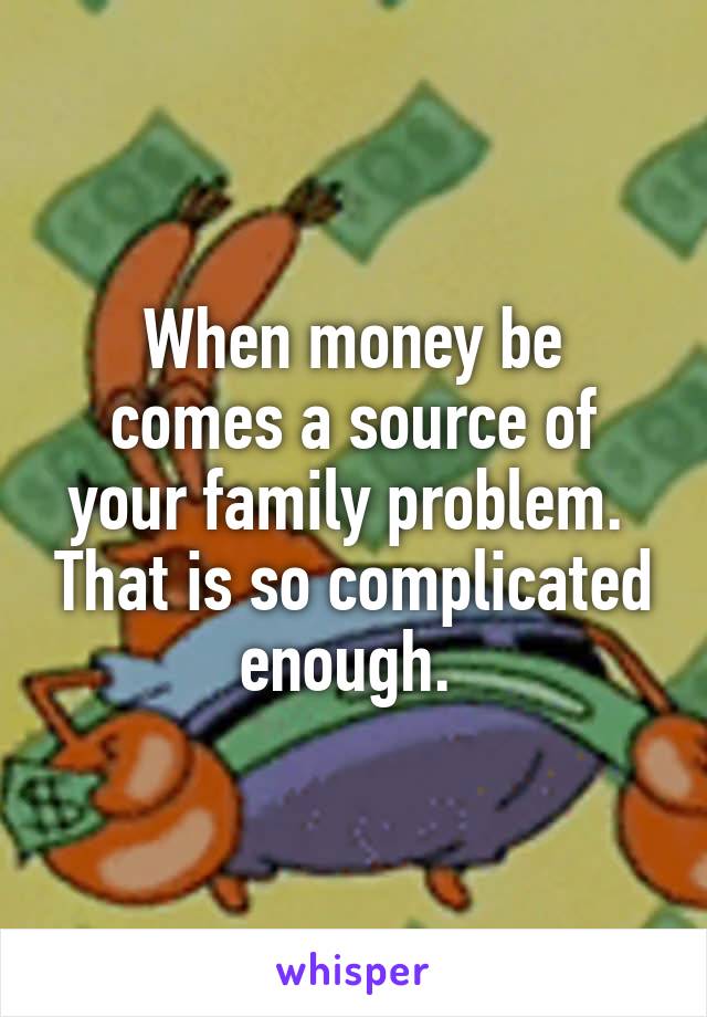 When money be
comes a source of your family problem.  That is so complicated enough. 