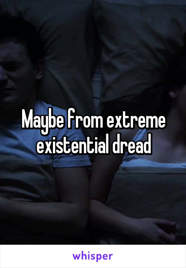 Maybe from extreme existential dread