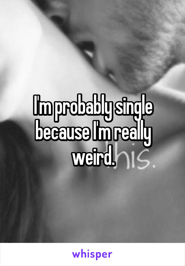 I'm probably single because I'm really weird.