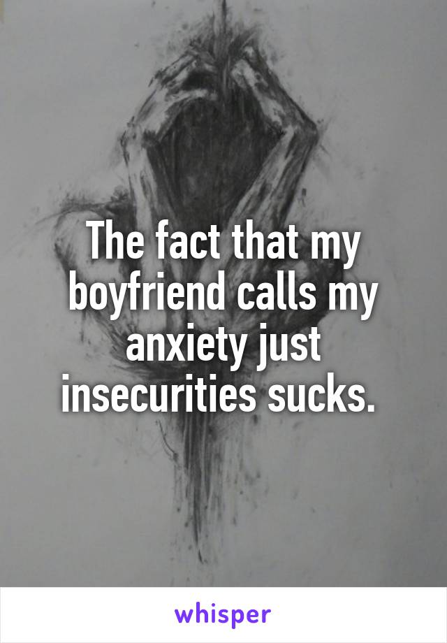 The fact that my boyfriend calls my anxiety just insecurities sucks. 
