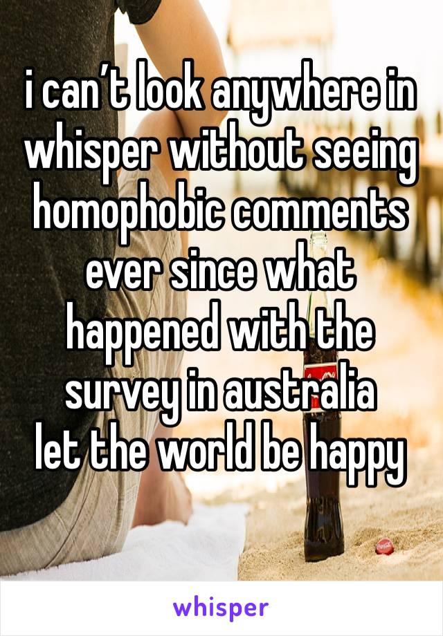 i can’t look anywhere in whisper without seeing homophobic comments ever since what happened with the survey in australia 
let the world be happy 