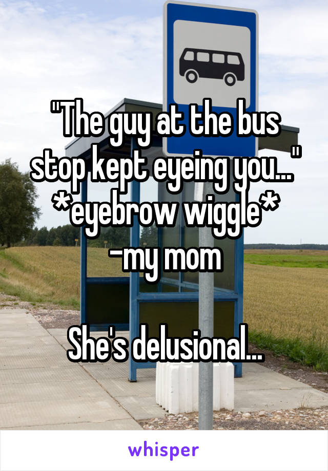 "The guy at the bus stop kept eyeing you..." *eyebrow wiggle*
-my mom

She's delusional...