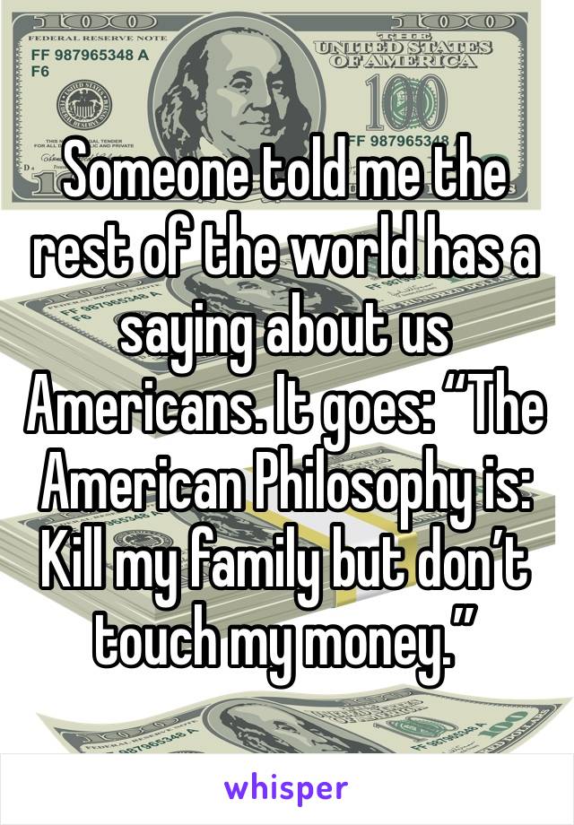 Someone told me the rest of the world has a saying about us Americans. It goes: “The American Philosophy is: Kill my family but don’t touch my money.” 