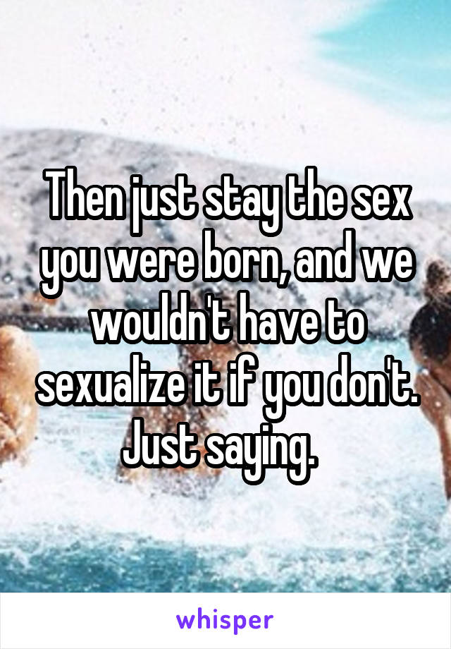 Then just stay the sex you were born, and we wouldn't have to sexualize it if you don't. Just saying.  