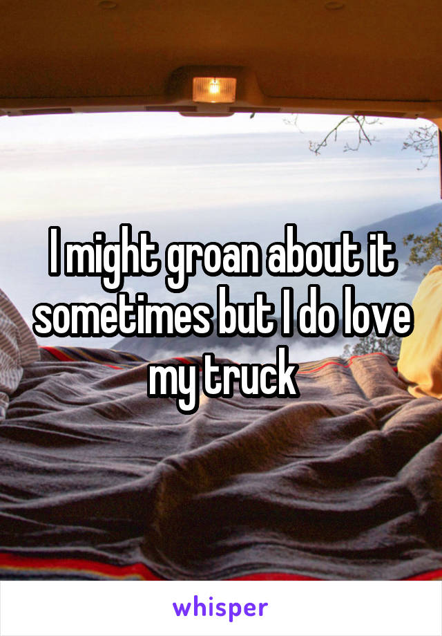 I might groan about it sometimes but I do love my truck
