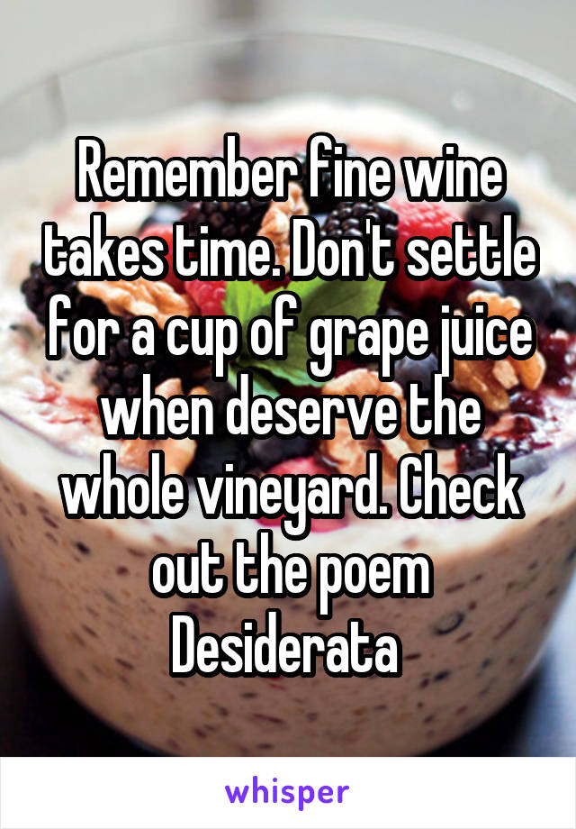 Remember fine wine takes time. Don't settle for a cup of grape juice when deserve the whole vineyard. Check out the poem Desiderata 