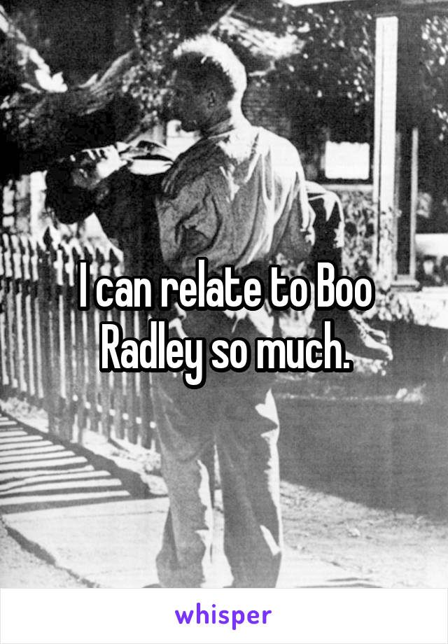 I can relate to Boo Radley so much.