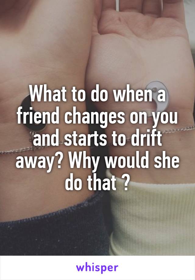 What to do when a friend changes on you and starts to drift away? Why would she do that ?