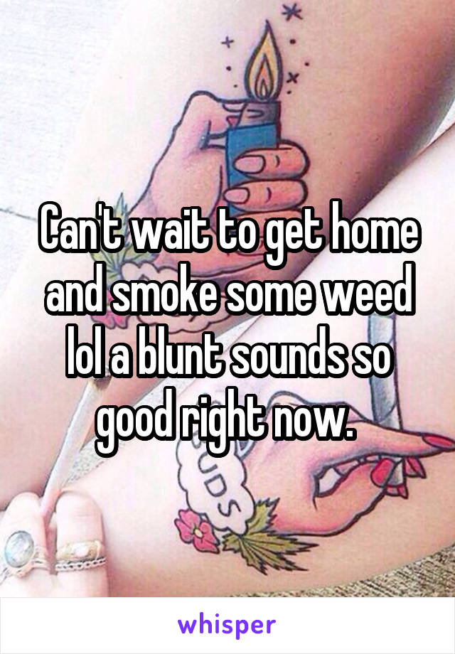 Can't wait to get home and smoke some weed lol a blunt sounds so good right now. 