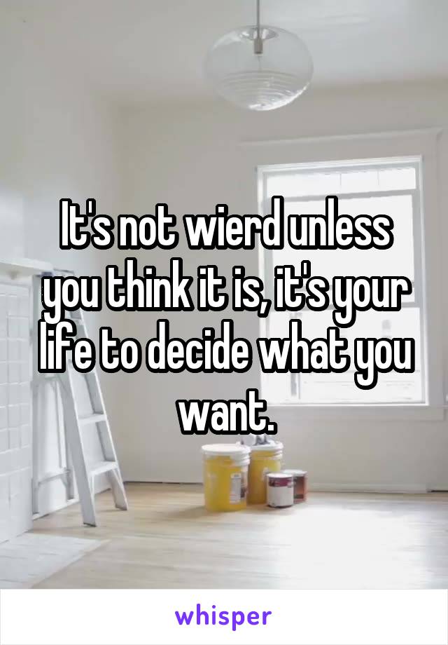 It's not wierd unless you think it is, it's your life to decide what you want.