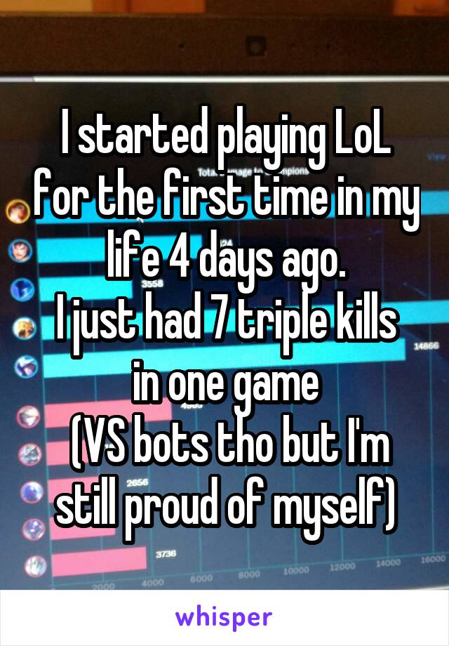 I started playing LoL for the first time in my life 4 days ago.
I just had 7 triple kills in one game
 (VS bots tho but I'm still proud of myself)
