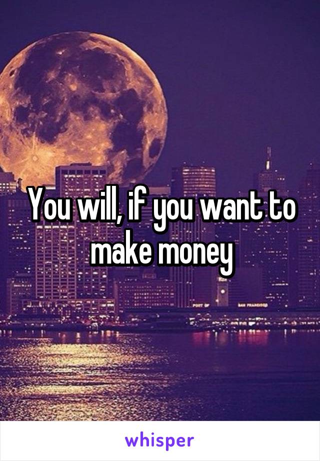 You will, if you want to make money