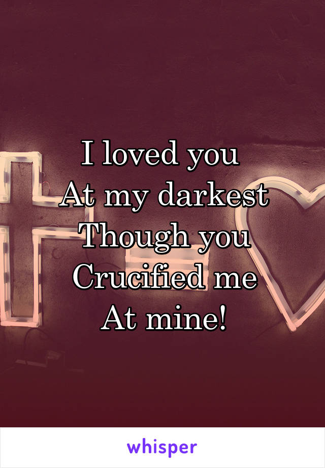 I loved you 
At my darkest
Though you
Crucified me
At mine!