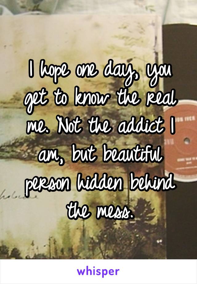 I hope one day, you get to know the real me. Not the addict I am, but beautiful person hidden behind the mess.