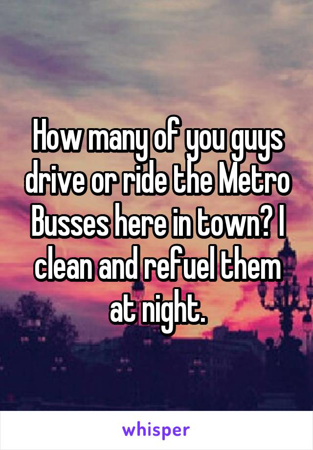 How many of you guys drive or ride the Metro Busses here in town? I clean and refuel them at night.