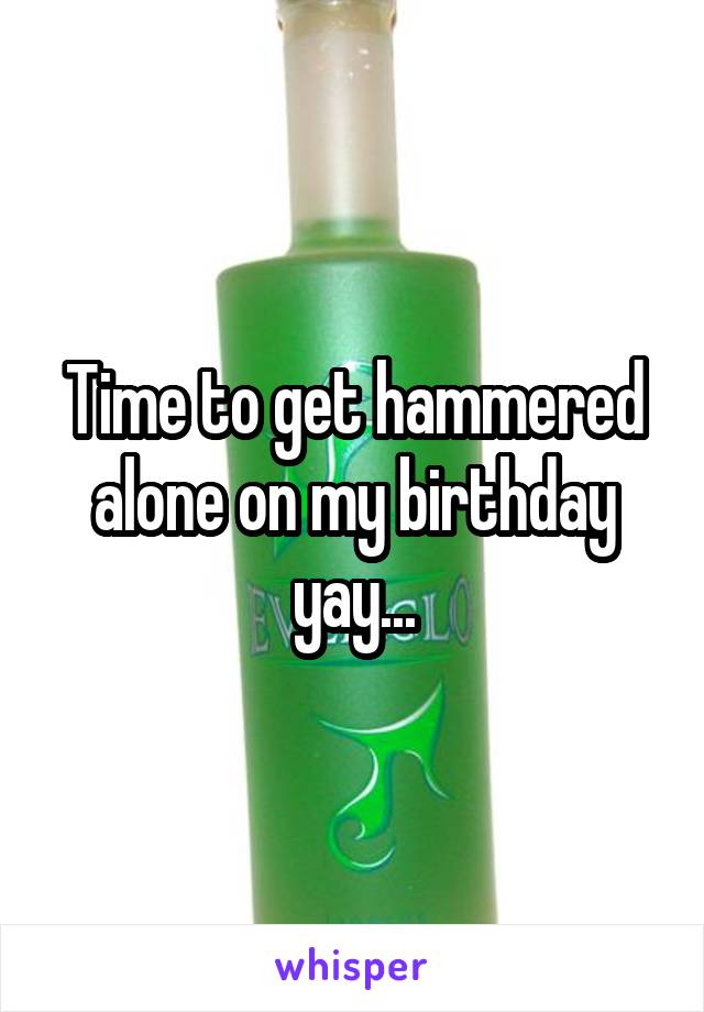 Time to get hammered alone on my birthday yay...
