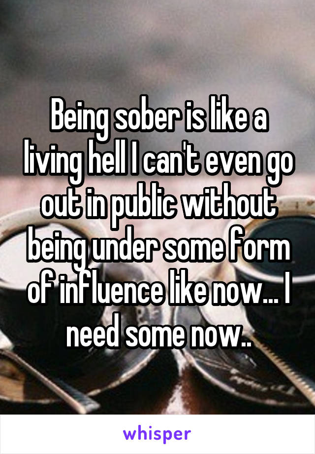Being sober is like a living hell I can't even go out in public without being under some form of influence like now... I need some now..