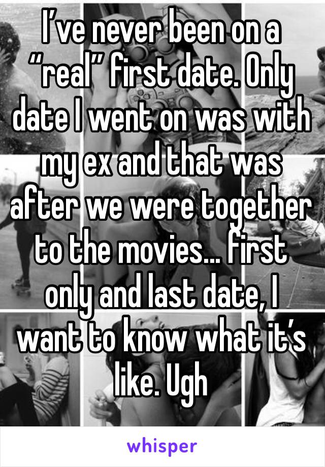 I’ve never been on a “real” first date. Only date I went on was with my ex and that was after we were together to the movies... first only and last date, I want to know what it’s like. Ugh