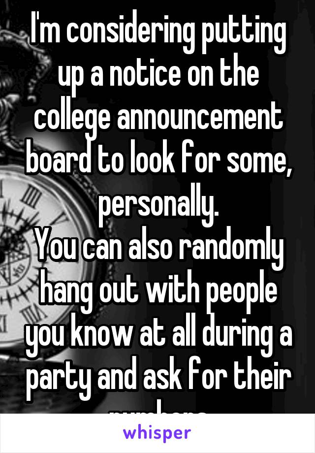 I'm considering putting up a notice on the college announcement board to look for some, personally.
You can also randomly hang out with people you know at all during a party and ask for their numbers