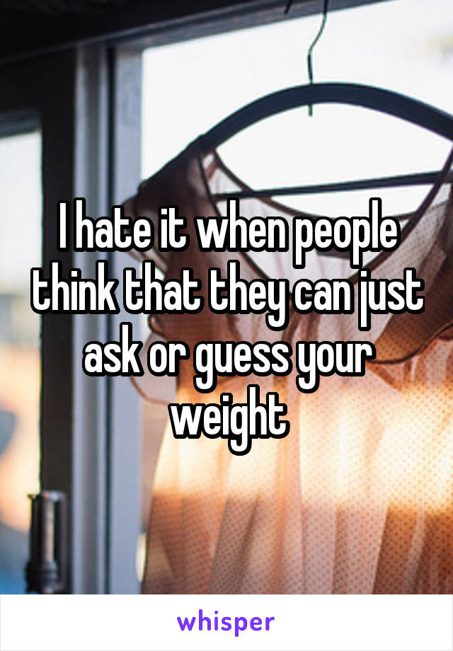 I hate it when people think that they can just ask or guess your weight