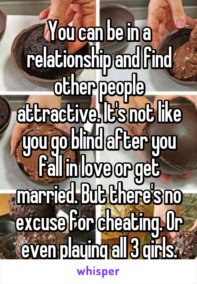 You can be in a relationship and find other people attractive. It's not like you go blind after you fall in love or get married. But there's no excuse for cheating. Or even playing all 3 girls.