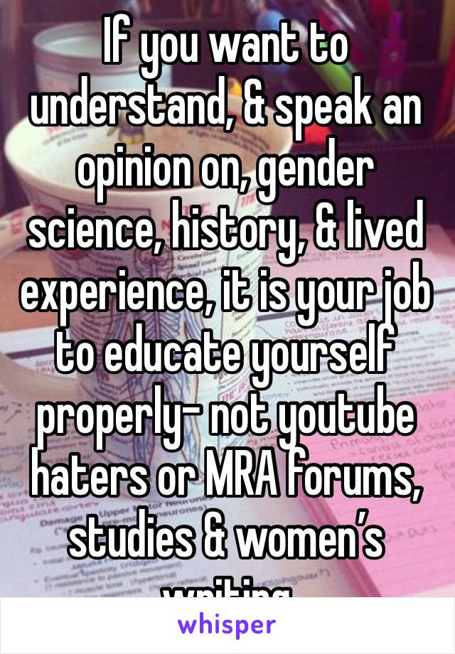 If you want to understand, & speak an opinion on, gender science, history, & lived experience, it is your job to educate yourself properly- not youtube haters or MRA forums,  studies & women’s writing