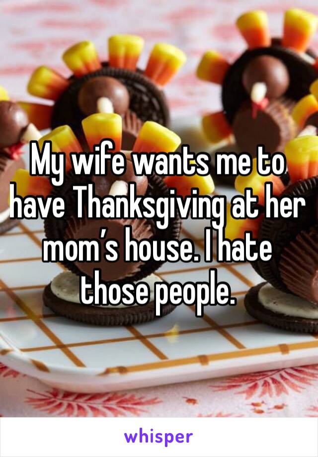 My wife wants me to have Thanksgiving at her mom’s house. I hate those people. 
