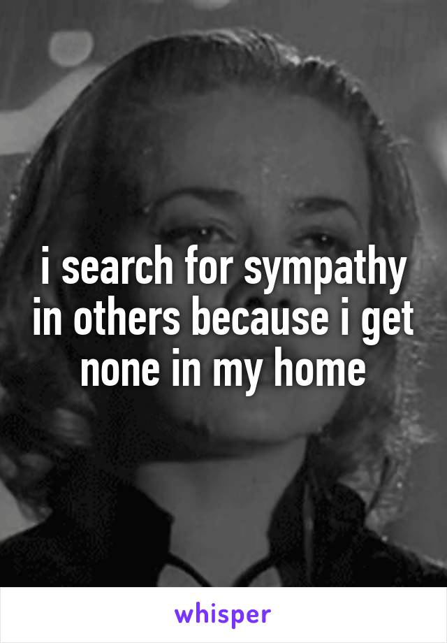 i search for sympathy in others because i get none in my home