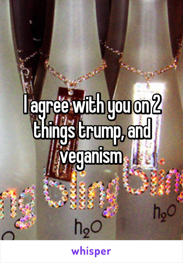I agree with you on 2 things trump, and veganism 