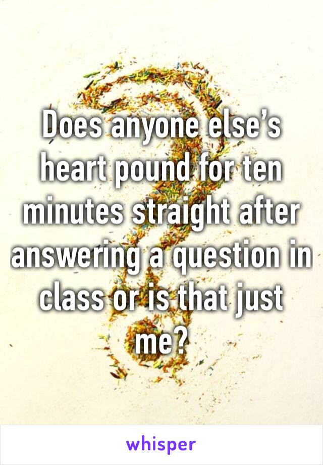 Does anyone else’s heart pound for ten minutes straight after answering a question in class or is that just me?
