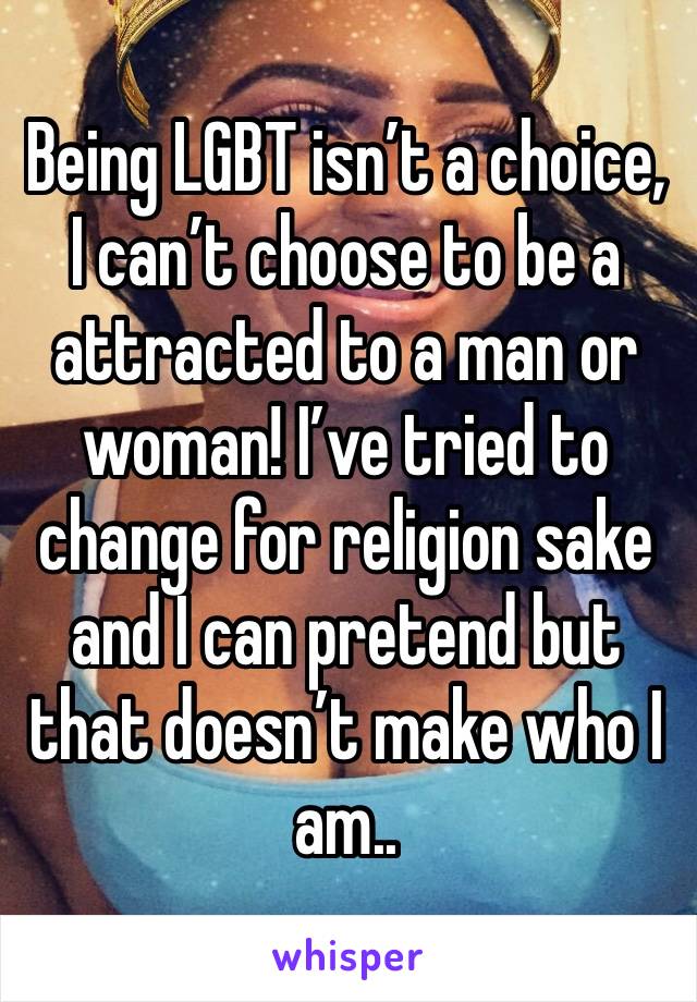Being LGBT isn’t a choice, I can’t choose to be a attracted to a man or woman! I’ve tried to change for religion sake and I can pretend but that doesn’t make who I am..