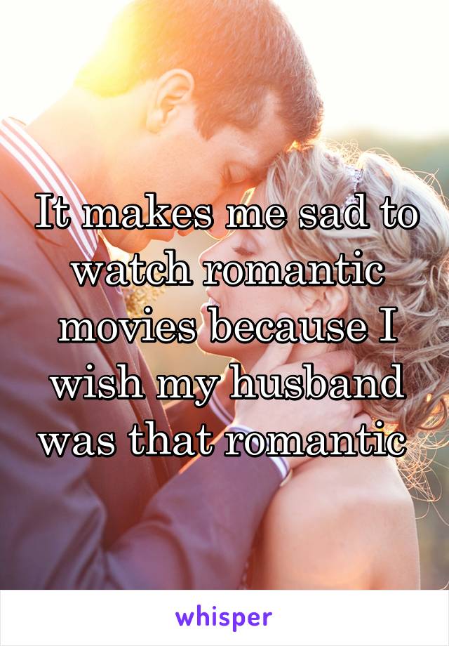 It makes me sad to watch romantic movies because I wish my husband was that romantic 