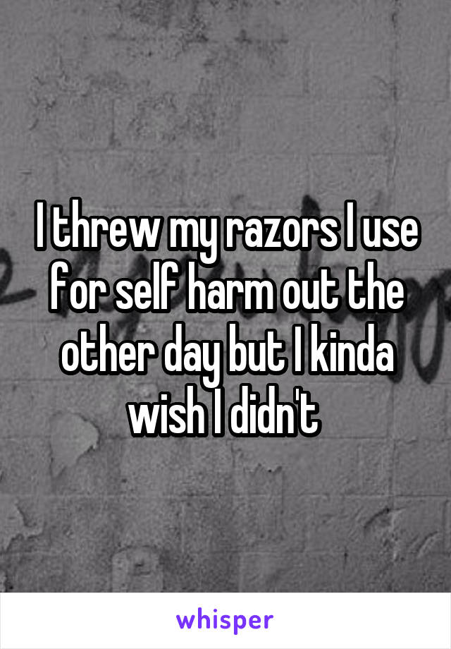 I threw my razors I use for self harm out the other day but I kinda wish I didn't 