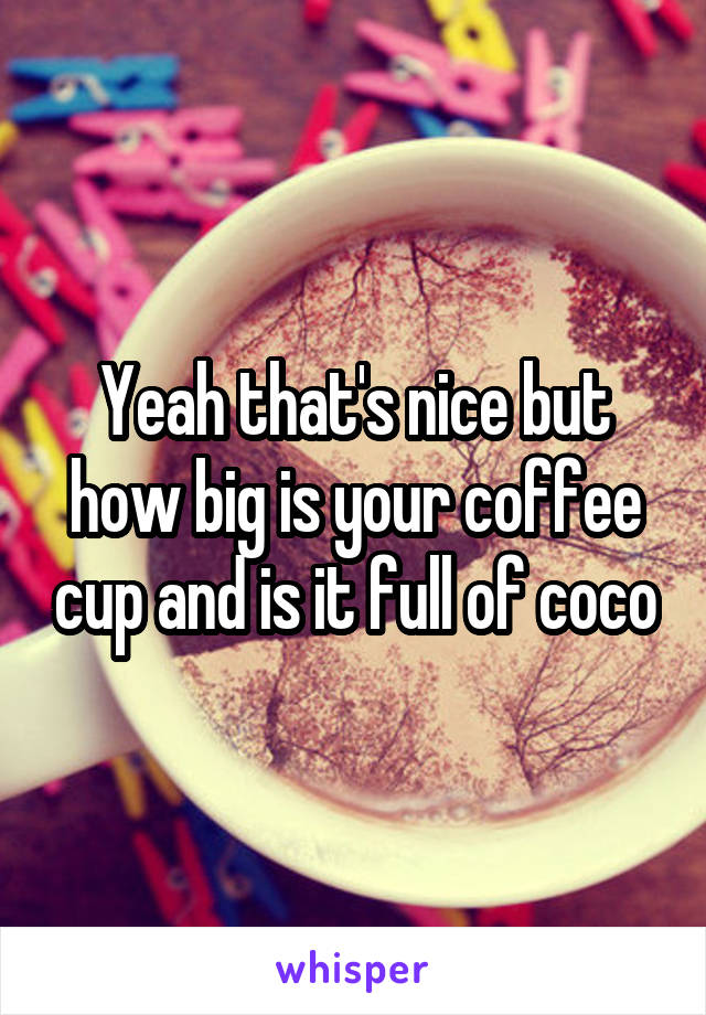 Yeah that's nice but how big is your coffee cup and is it full of coco