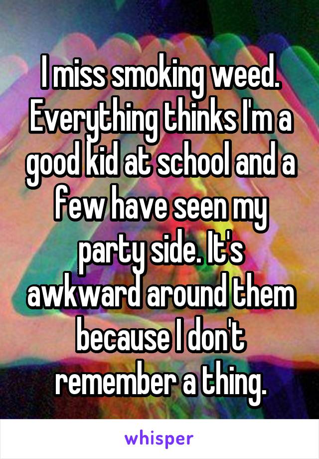 I miss smoking weed. Everything thinks I'm a good kid at school and a few have seen my party side. It's awkward around them because I don't remember a thing.