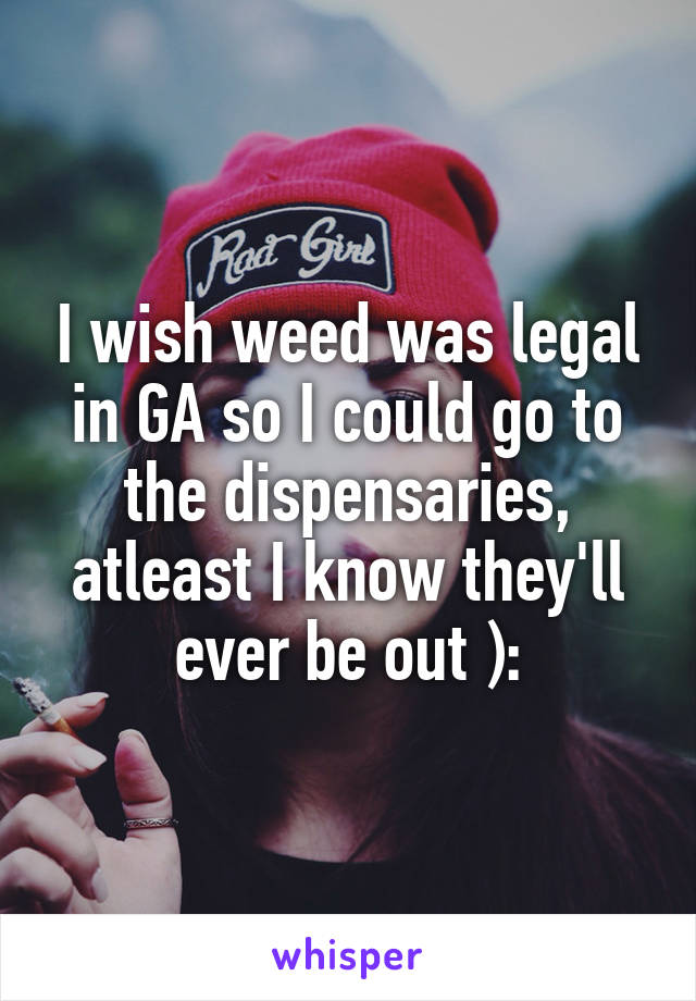 I wish weed was legal in GA so I could go to the dispensaries, atleast I know they'll ever be out ):