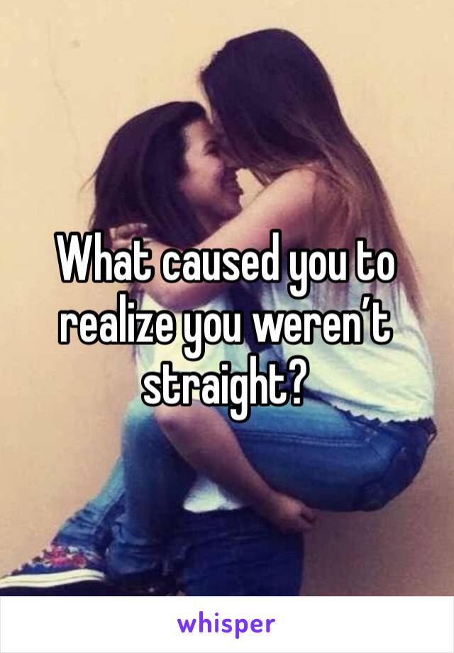 What caused you to realize you weren’t straight?