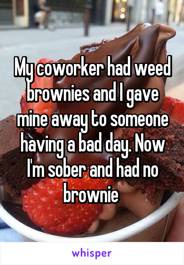My coworker had weed brownies and I gave mine away to someone having a bad day. Now I'm sober and had no brownie 