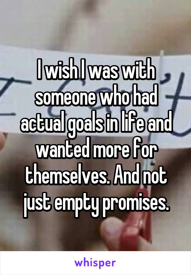 I wish I was with someone who had actual goals in life and wanted more for themselves. And not just empty promises.
