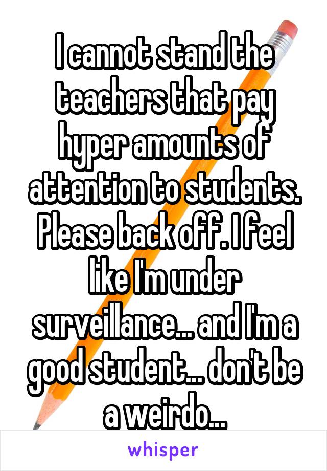 I cannot stand the teachers that pay hyper amounts of attention to students. Please back off. I feel like I'm under surveillance... and I'm a good student... don't be a weirdo...