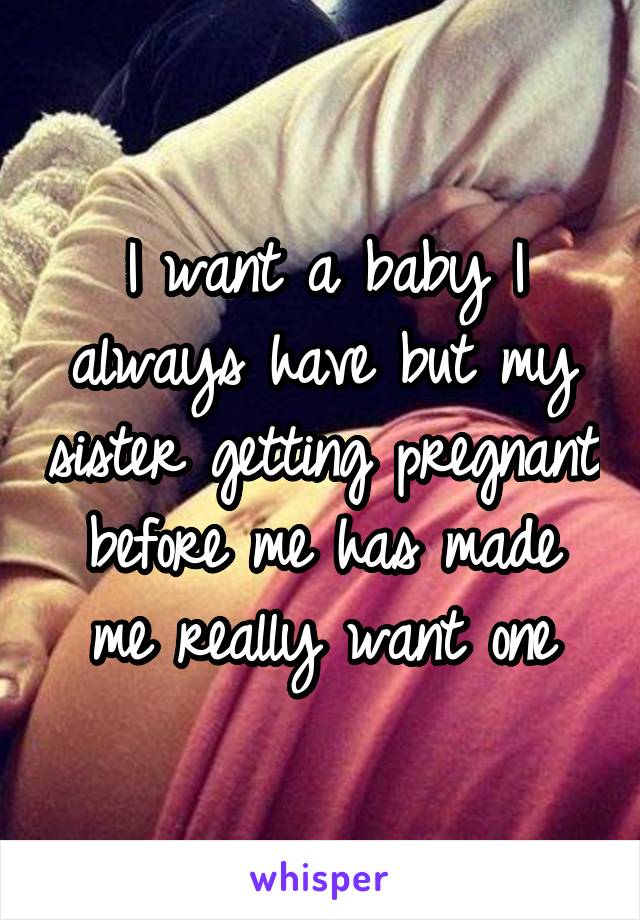 I want a baby I always have but my sister getting pregnant before me has made me really want one