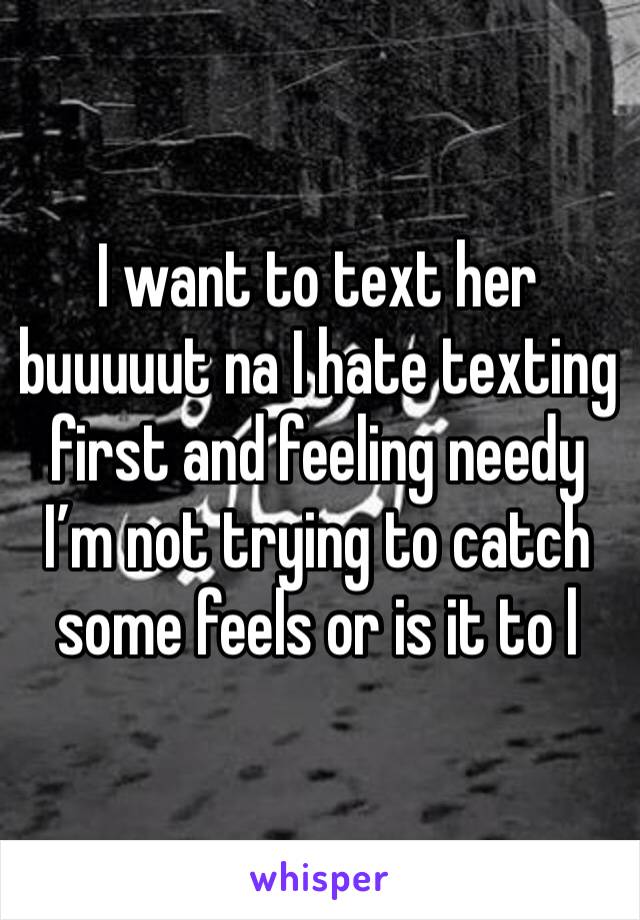 I want to text her buuuuut na I hate texting first and feeling needy I’m not trying to catch some feels or is it to l