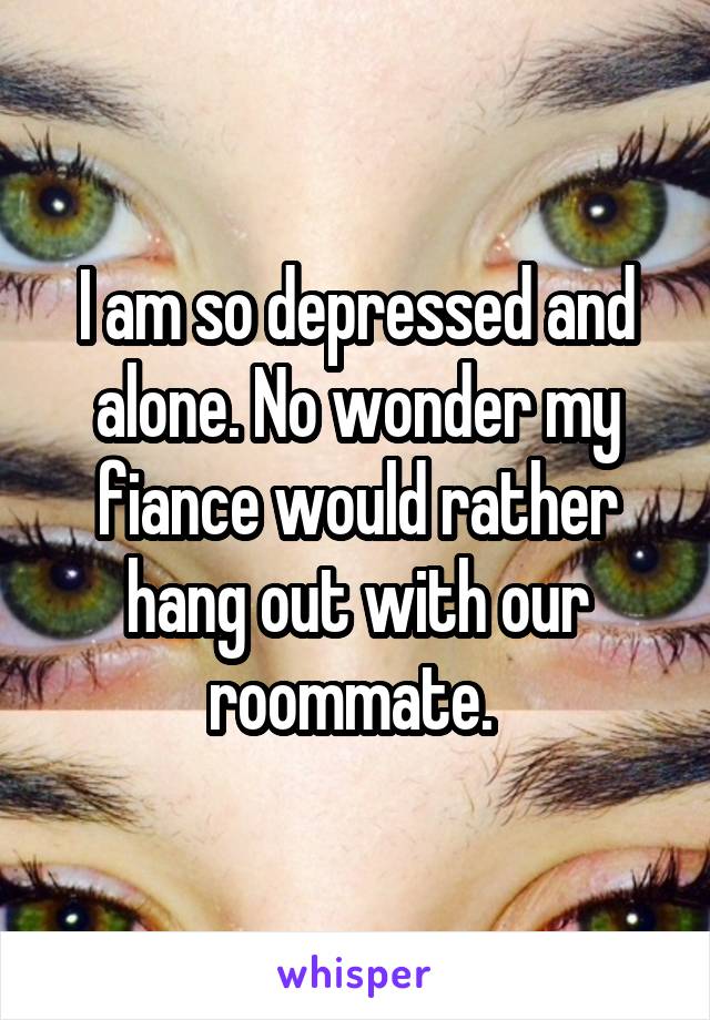 I am so depressed and alone. No wonder my fiance would rather hang out with our roommate. 