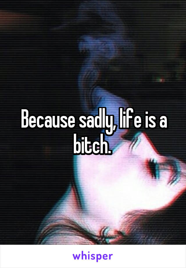 Because sadly, life is a bitch. 