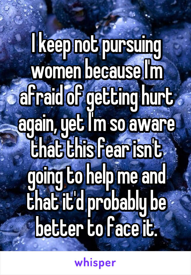 I keep not pursuing women because I'm afraid of getting hurt again, yet I'm so aware that this fear isn't going to help me and that it'd probably be better to face it.