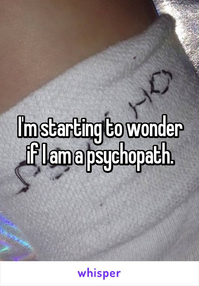 I'm starting to wonder if I am a psychopath.