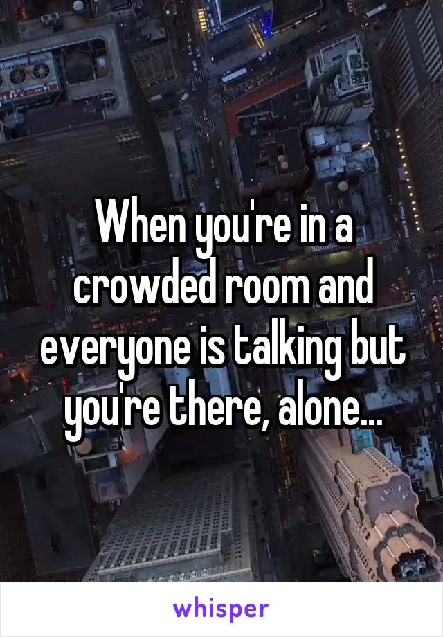 When you're in a crowded room and everyone is talking but you're there, alone...