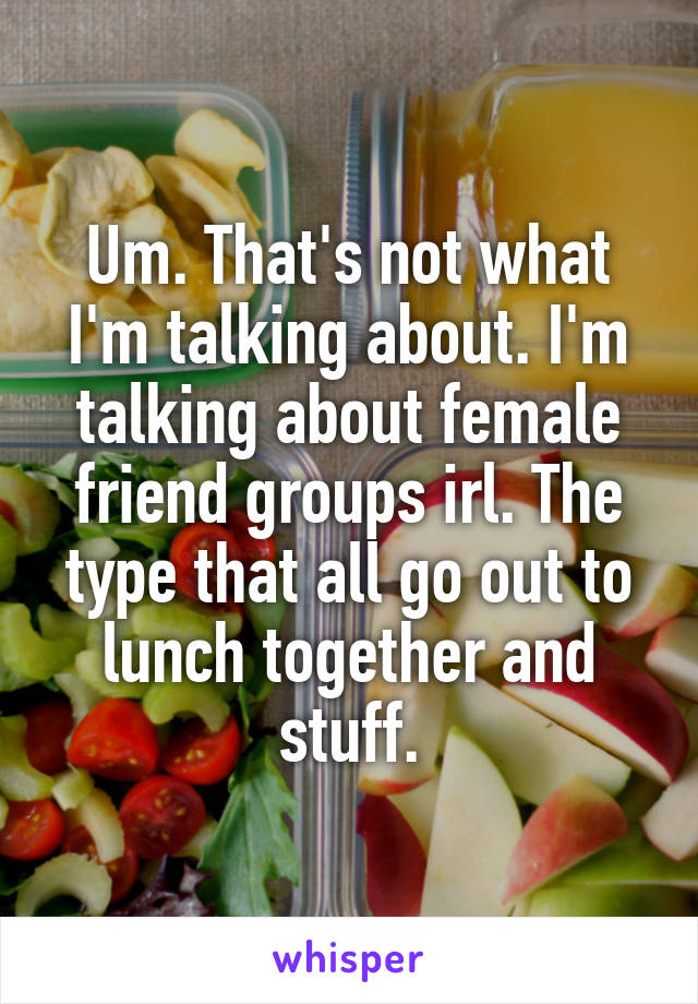Um. That's not what I'm talking about. I'm talking about female friend groups irl. The type that all go out to lunch together and stuff.