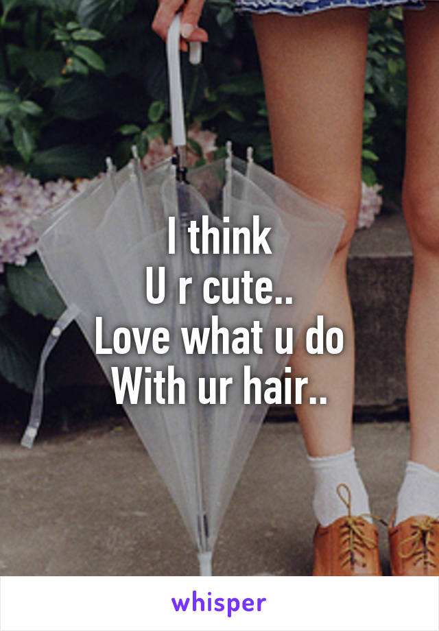 I think
U r cute..
Love what u do
With ur hair..
