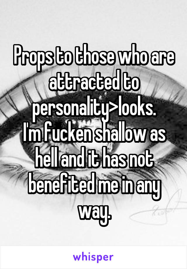 Props to those who are attracted to personality>looks.
I'm fucken shallow as hell and it has not benefited me in any way.